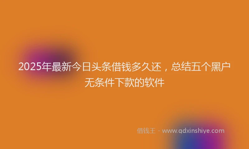 2025年最新今日头条借钱多久还，总结五个黑户无条件下款的软件