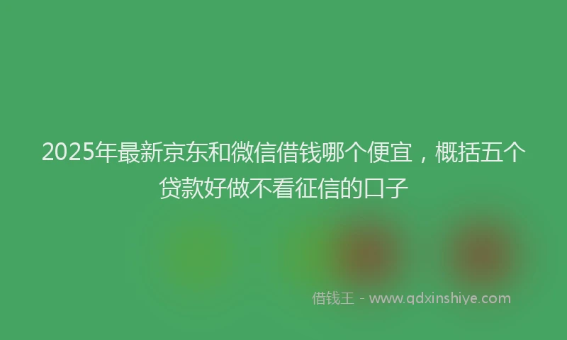 2025年最新京东和微信借钱哪个便宜，概括五个贷款好做不看征信的口子