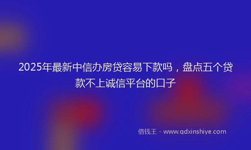 2025年最新中信办房贷容易下款吗，盘点五个贷款不上诚信平台的口子