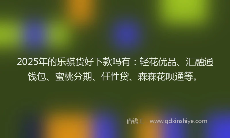 2025年的乐骐货好下款吗有：轻花优品、汇融通钱包、蜜桃分期、任性贷、森森花呗通等。