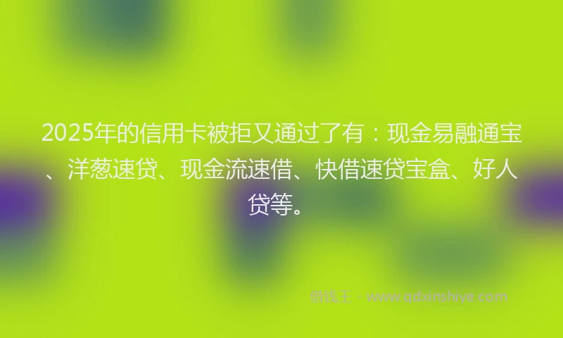 2025年的信用卡被拒又通过了有：现金易融通宝、洋葱速贷、现金流速借、快借速贷宝盒、好人贷等。