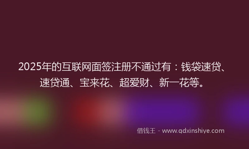 2025年的互联网面签注册不通过有：钱袋速贷、速贷通、宝来花、超爱财、新一花等。