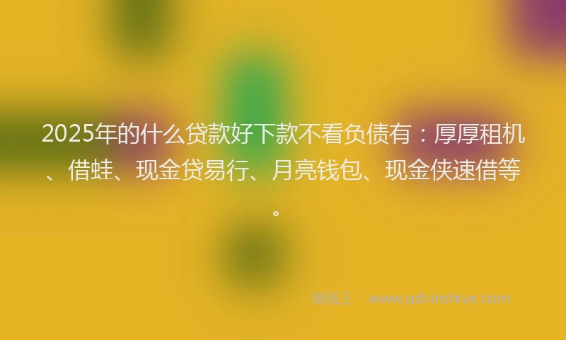 2025年的什么贷款好下款不看负债有：厚厚租机、借蛙、现金贷易行、月亮钱包、现金侠速借等。