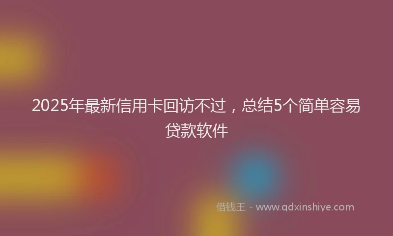 2025年最新信用卡回访不过，总结5个简单容易贷款软件