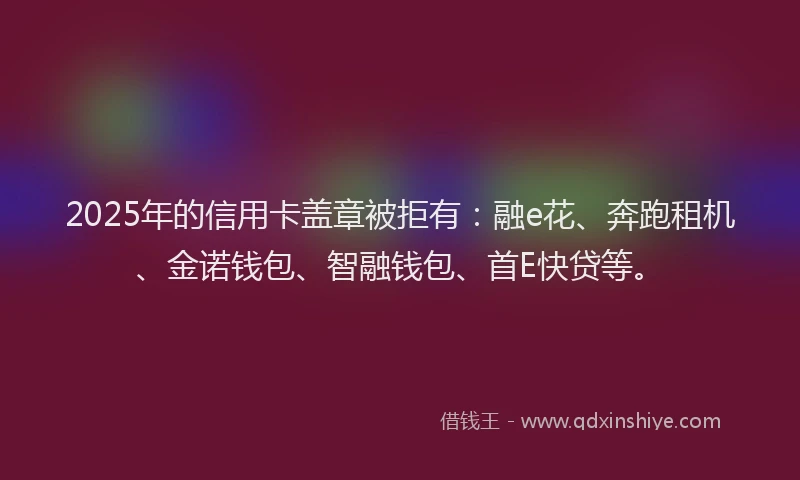 2025年的信用卡盖章被拒有：融e花、奔跑租机、金诺钱包、智融钱包、首E快贷等。