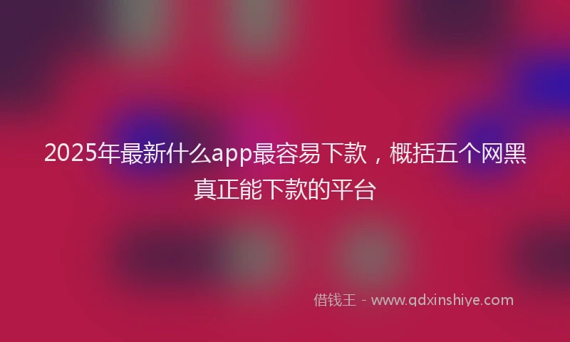 2025年最新什么app最容易下款，概括五个网黑真正能下款的平台