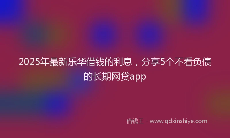 2025年最新乐华借钱的利息，分享5个不看负债的长期网贷app