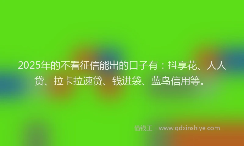 2025年的不看征信能出的口子有：抖享花、人人贷、拉卡拉速贷、钱进袋、蓝鸟信用等。