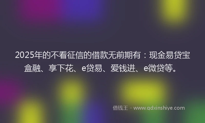 2025年的不看征信的借款无前期有：现金易贷宝盒融、享下花、e贷易、爱钱进、e微贷等。