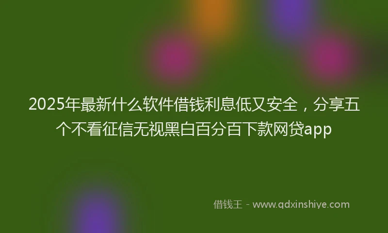 2025年最新什么软件借钱利息低又安全，分享五个不看征信无视黑白百分百下款网贷app