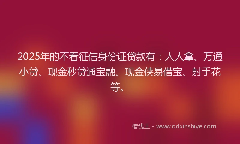 2025年的不看征信身份证贷款有：人人拿、万通小贷、现金秒贷通宝融、现金侠易借宝、射手花等。