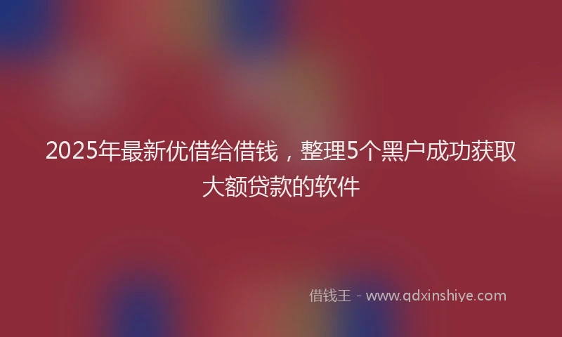 2025年最新优借给借钱，整理5个黑户成功获取大额贷款的软件