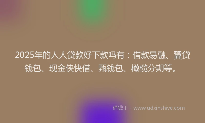 2025年的人人贷款好下款吗有：借款易融、翼贷钱包、现金侠快借、甄钱包、橄榄分期等。
