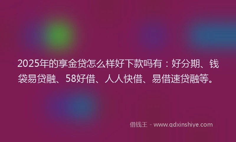 2025年的享金贷怎么样好下款吗有：好分期、钱袋易贷融、58好借、人人快借、易借速贷融等。