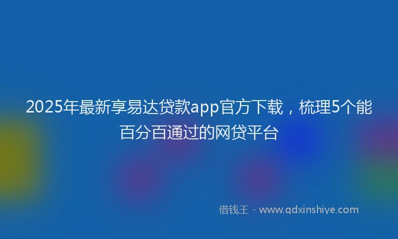 2025年最新享易达贷款app官方下载，梳理5个能百分百通过的网贷平台