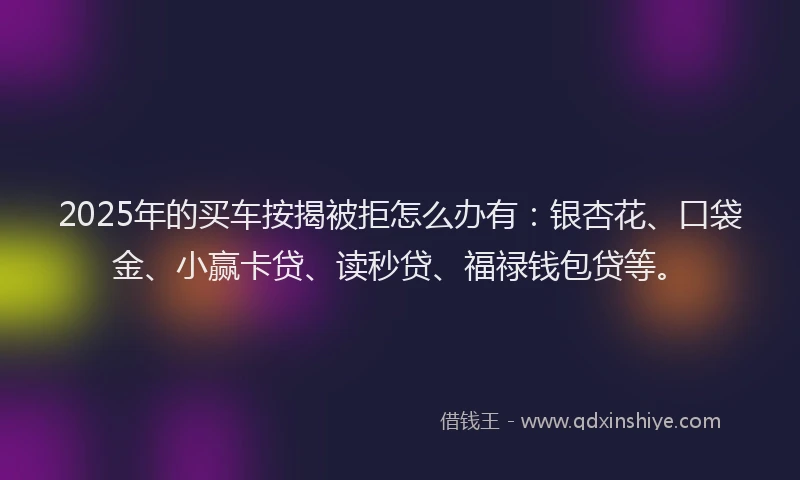 2025年的买车按揭被拒怎么办有：银杏花、口袋金、小赢卡贷、读秒贷、福禄钱包贷等。