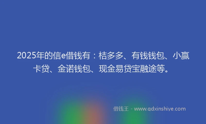 2025年的信e借钱有：桔多多、有钱钱包、小赢卡贷、金诺钱包、现金易贷宝融途等。