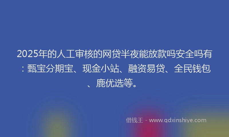 2025年的人工审核的网贷半夜能放款吗安全吗有：甄宝分期宝、现金小站、融资易贷、全民钱包、鹿优选等。