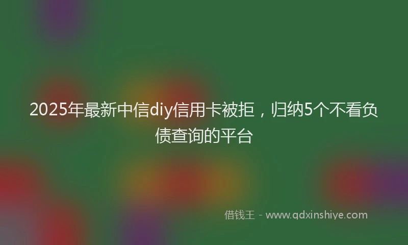 2025年最新中信diy信用卡被拒，归纳5个不看负债查询的平台