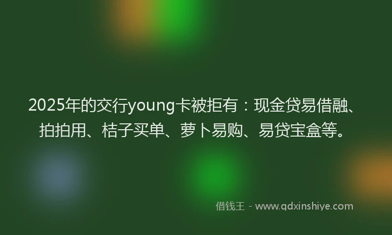 2025年的交行young卡被拒有：现金贷易借融、拍拍用、桔子买单、萝卜易购、易贷宝盒等。