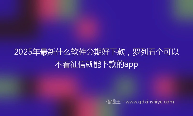 2025年最新什么软件分期好下款，罗列五个可以不看征信就能下款的app