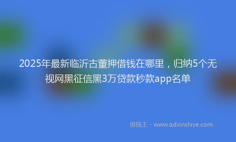 2025年最新临沂古董押借钱在哪里，归纳5个无视网黑征信黑3万贷款秒款app名单