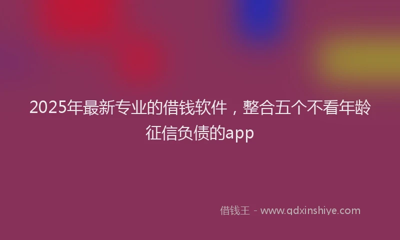 2025年最新专业的借钱软件，整合五个不看年龄征信负债的app