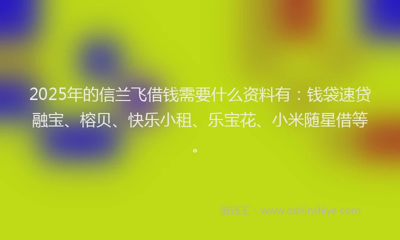 2025年的信兰飞借钱需要什么资料有：钱袋速贷融宝、榕贝、快乐小租、乐宝花、小米随星借等。