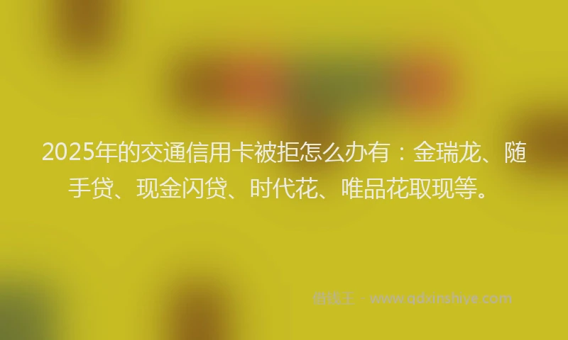 2025年的交通信用卡被拒怎么办有：金瑞龙、随手贷、现金闪贷、时代花、唯品花取现等。