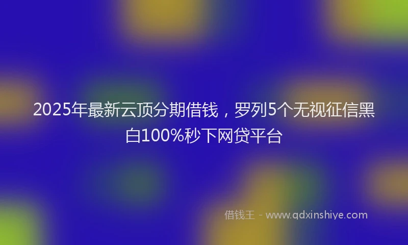 2025年最新云顶分期借钱，罗列5个无视征信黑白100%秒下网贷平台