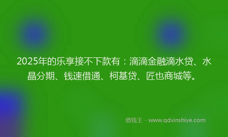 2025年的乐享接不下款有：滴滴金融滴水贷、水晶分期、钱速借通、柯基贷、匠也商城等。