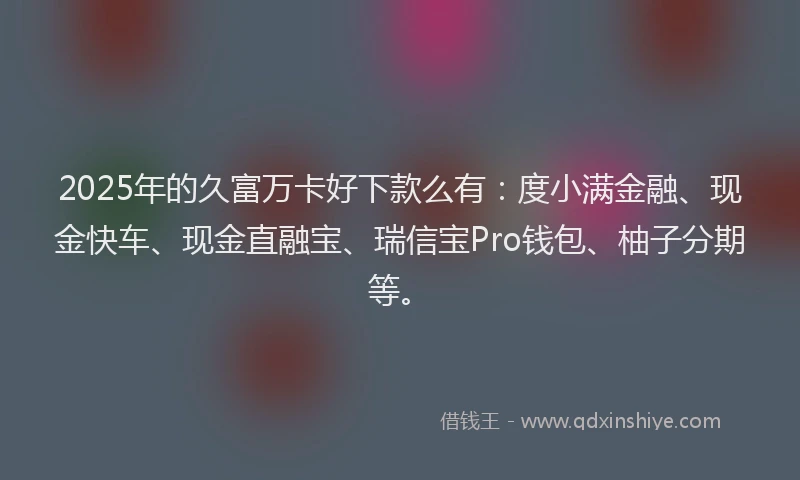 2025年的久富万卡好下款么有：度小满金融、现金快车、现金直融宝、瑞信宝Pro钱包、柚子分期等。