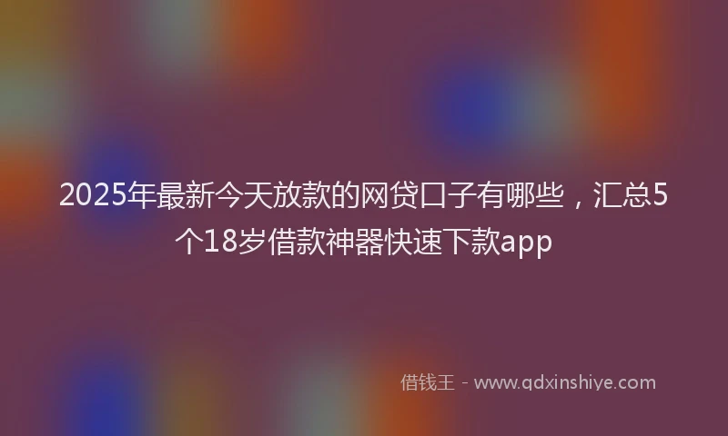 2025年最新今天放款的网贷口子有哪些，汇总5个18岁借款神器快速下款app