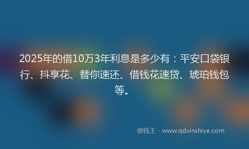 2025年的借10万3年利息是多少有：平安口袋银行、抖享花、替你速还、借钱花速贷、琥珀钱包等。