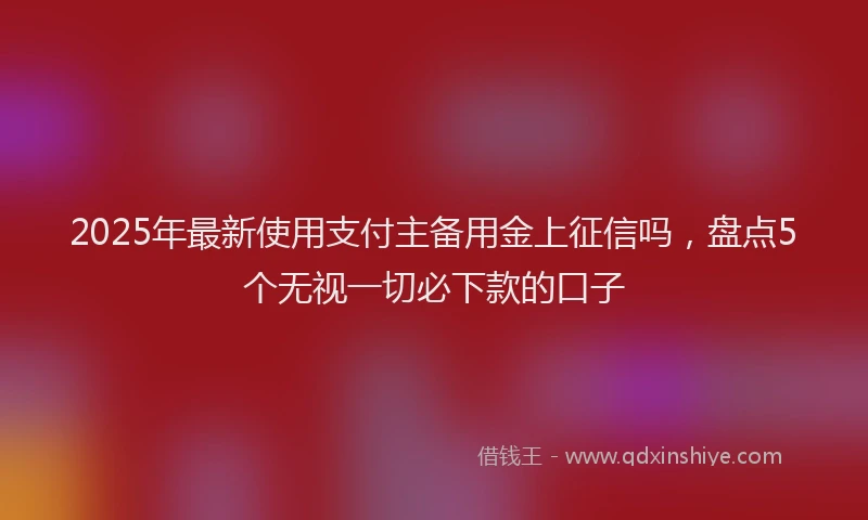 2025年最新使用支付主备用金上征信吗，盘点5个无视一切必下款的口子