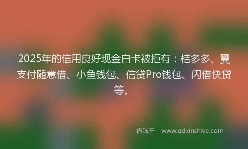 2025年的信用良好现金白卡被拒有：桔多多、翼支付随意借、小鱼钱包、信贷Pro钱包、闪借快贷等。