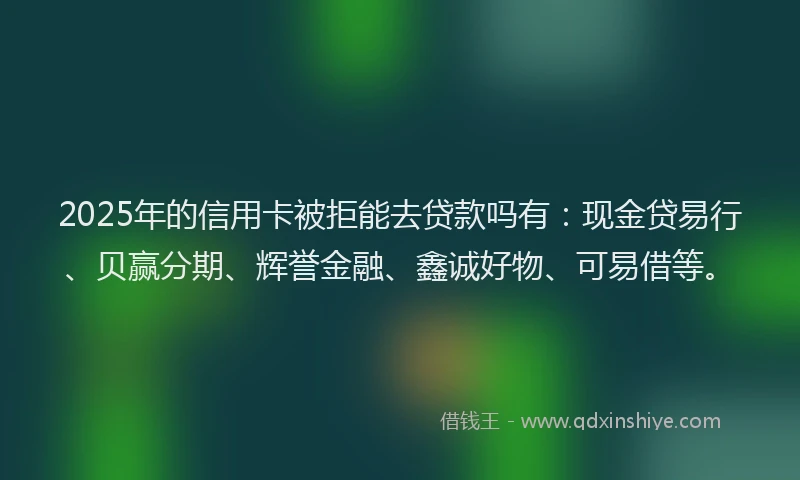 2025年的信用卡被拒能去贷款吗有：现金贷易行、贝赢分期、辉誉金融、鑫诚好物、可易借等。