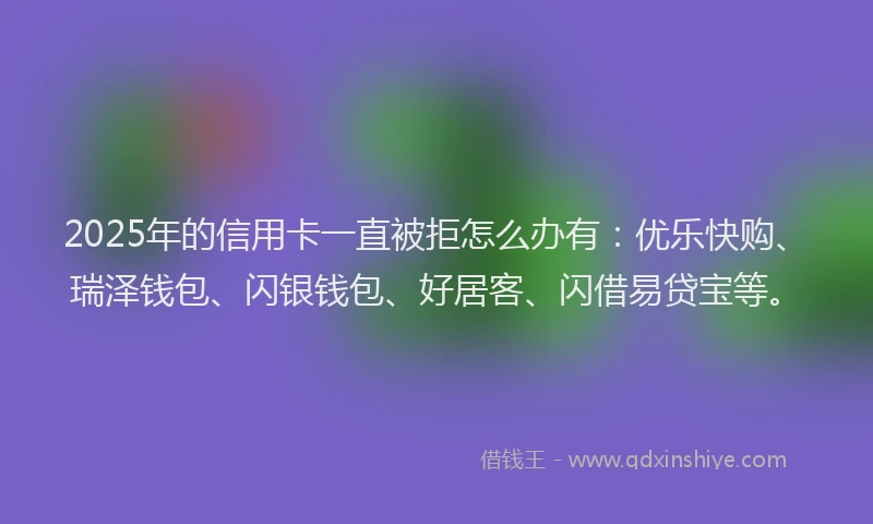 2025年的信用卡一直被拒怎么办有：优乐快购、瑞泽钱包、闪银钱包、好居客、闪借易贷宝等。