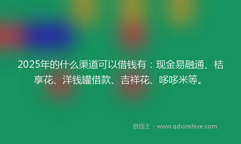 2025年的什么渠道可以借钱有：现金易融通、桔享花、洋钱罐借款、吉祥花、哆哆米等。
