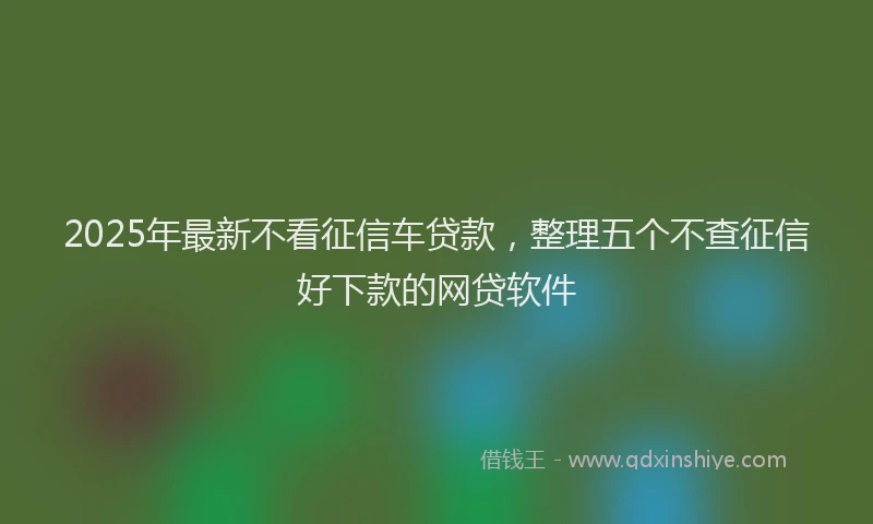 2025年最新不看征信车贷款，整理五个不查征信好下款的网贷软件