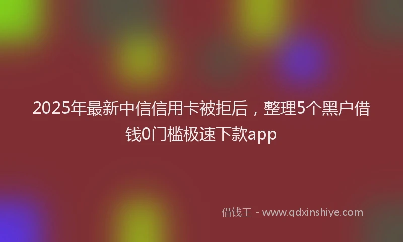 2025年最新中信信用卡被拒后，整理5个黑户借钱0门槛极速下款app