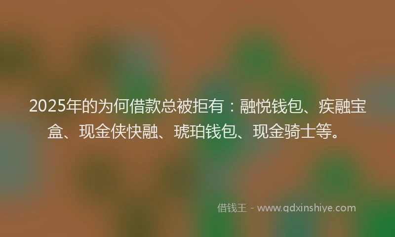 2025年的为何借款总被拒有：融悦钱包、疾融宝盒、现金侠快融、琥珀钱包、现金骑士等。
