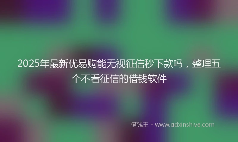2025年最新优易购能无视征信秒下款吗，整理五个不看征信的借钱软件