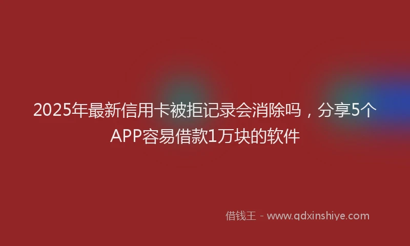 2025年最新信用卡被拒记录会消除吗，分享5个APP容易借款1万块的软件