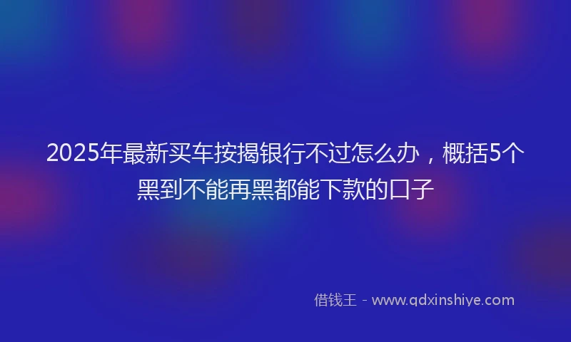 2025年最新买车按揭银行不过怎么办，概括5个黑到不能再黑都能下款的口子