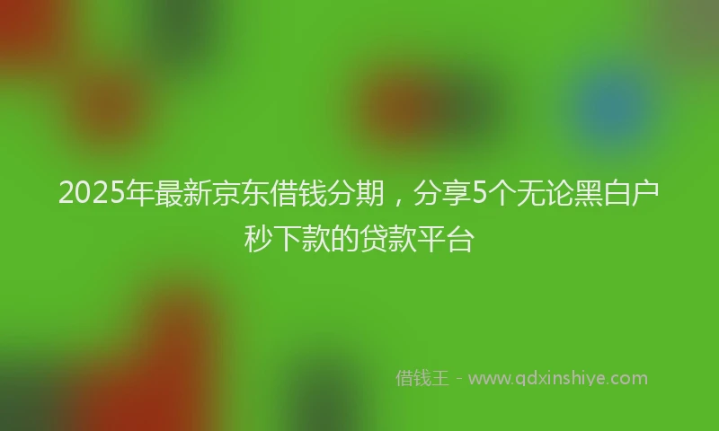 2025年最新京东借钱分期，分享5个无论黑白户秒下款的贷款平台