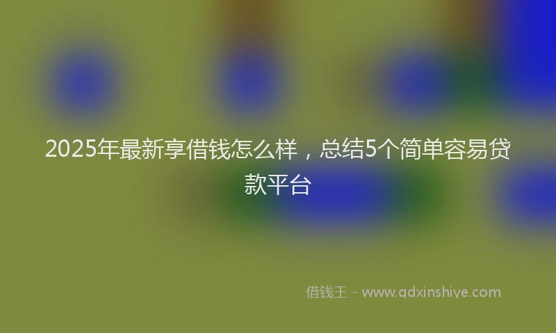 2025年最新享借钱怎么样，总结5个简单容易贷款平台