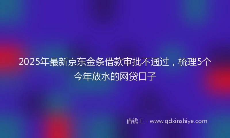 2025年最新京东金条借款审批不通过，梳理5个今年放水的网贷口子