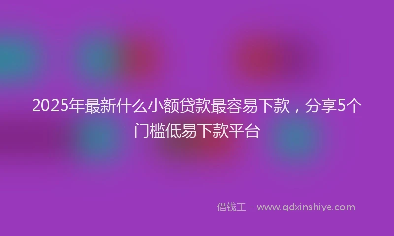 2025年最新什么小额贷款最容易下款，分享5个门槛低易下款平台