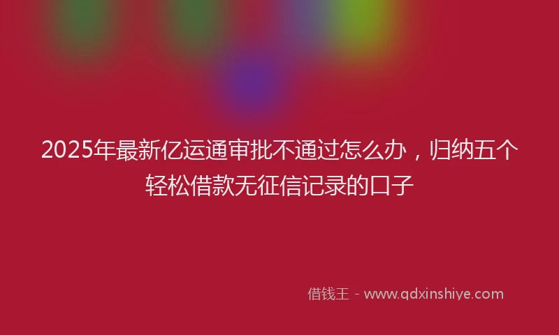 2025年最新亿运通审批不通过怎么办，归纳五个轻松借款无征信记录的口子